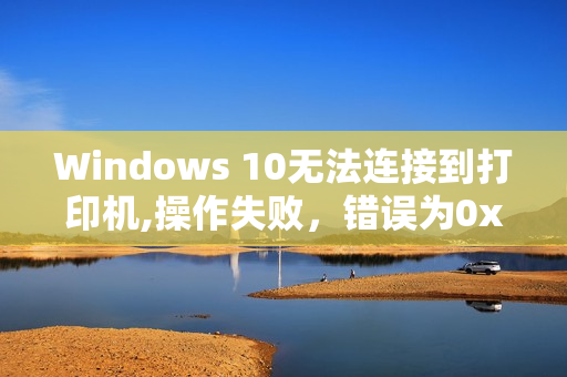 Windows 10无法连接到打印机,操作失败，错误为0x0000011b